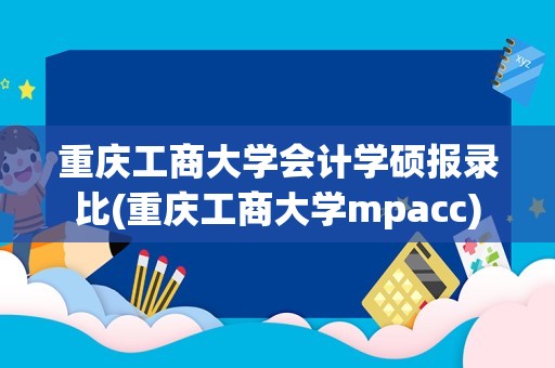 重庆工商大学会计学硕报录比(重庆工商大学mpacc)