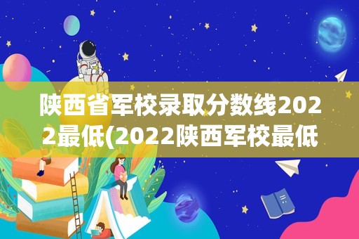 陕西省军校录取分数线2022最低(2022陕西军校最低录取分数线是多少)