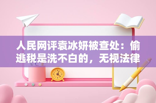 人民网评袁冰妍被查处：偷逃税是洗不白的，无视法律自食恶果