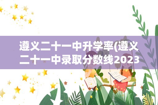 遵义二十一中升学率(遵义二十一中录取分数线2023年)