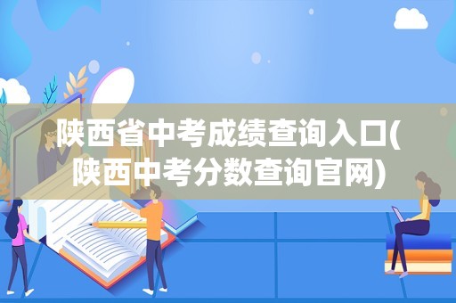 陕西省中考成绩查询入口(陕西中考分数查询官网)