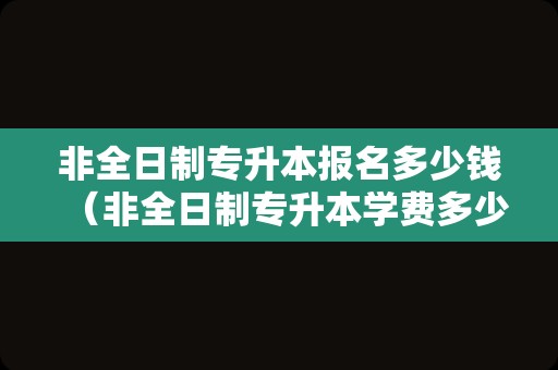 非全日制专升本报名多少钱（非全日制专升本学费多少钱） 