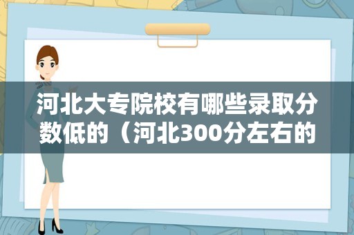 河北大专院校有哪些录取分数低的（河北300分左右的公办专科大学）