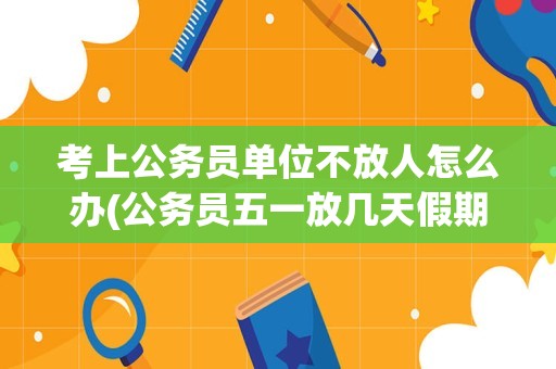 考上公务员单位不放人怎么办(公务员五一放几天假期2023)