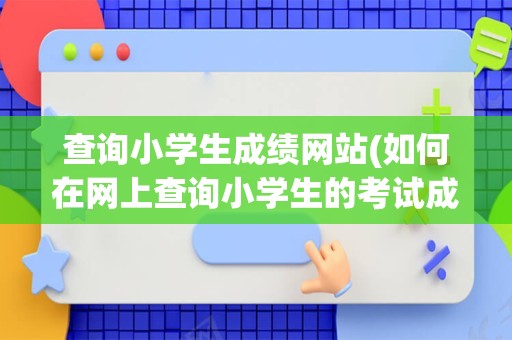 查询小学生成绩网站(如何在网上查询小学生的考试成绩)