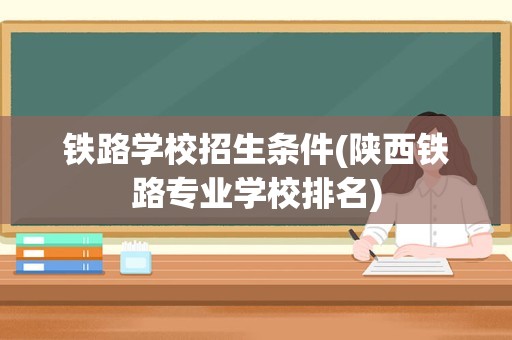 铁路学校招生条件(陕西铁路专业学校排名)