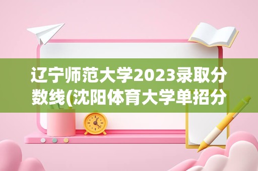 辽宁师范大学2023录取分数线(沈阳体育大学单招分数线是多少)