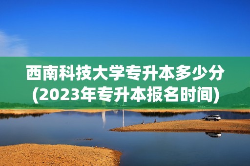 西南科技大学专升本多少分(2023年专升本报名时间)