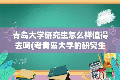 青岛大学研究生怎么样值得去吗(考青岛大学的研究生怎么样)