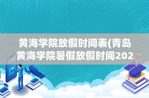 黄海学院放假时间表(青岛黄海学院暑假放假时间2022)