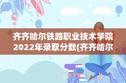 齐齐哈尔铁路职业技术学院2022年录取分数(齐齐哈尔理工职业学院)