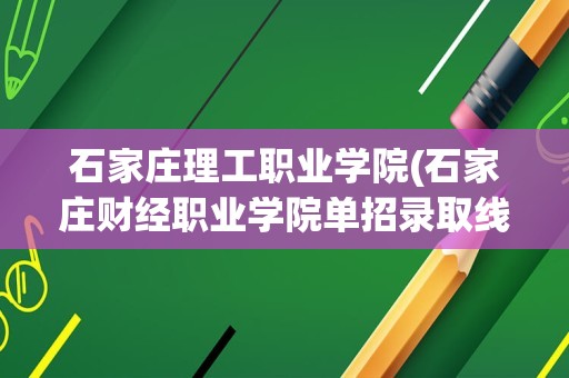 石家庄理工职业学院(石家庄财经职业学院单招录取线十类)