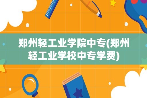 郑州轻工业学院中专(郑州轻工业学校中专学费)