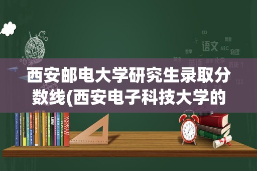 西安邮电大学研究生录取分数线(西安电子科技大学的研究生好考吗)