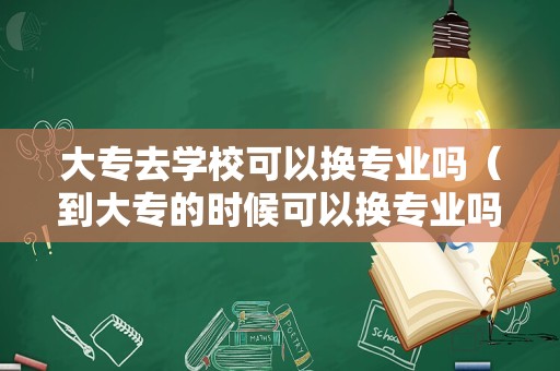 大专去学校可以换专业吗（到大专的时候可以换专业吗）