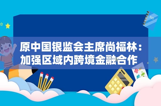 原中国银监会主席尚福林：加强区域内跨境金融合作 提升人民币的国际地位