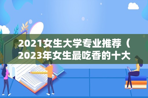 2023女生大学专业推荐（2023年女生最吃香的十大专业） 