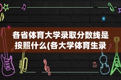 各省体育大学录取分数线是按照什么(各大学体育生录取分数线)