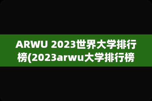 ARWU 2023世界大学排行榜(2023arwu大学排行榜)