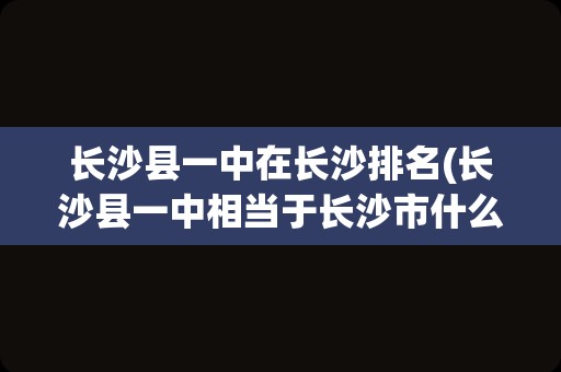 长沙县一中在长沙排名(长沙县一中相当于长沙市什么水平)