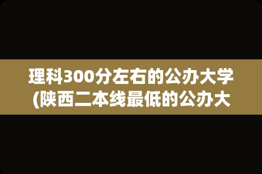 理科300分左右的公办大学(陕西二本线最低的公办大学)