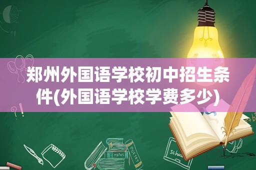 郑州外国语学校初中招生条件(外国语学校学费多少)