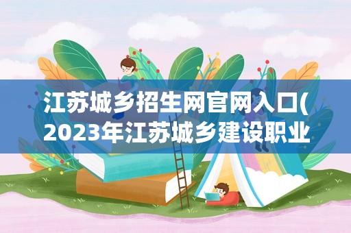 江苏城乡招生网官网入口(2023年江苏城乡建设职业学校中专招生简章电话地址官网)