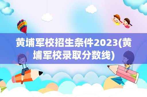 黄埔军校招生条件2023(黄埔军校录取分数线)