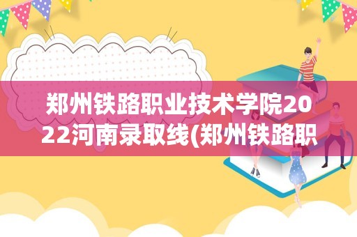 郑州铁路职业技术学院2022河南录取线(郑州铁路职业技术学院2022录取线)