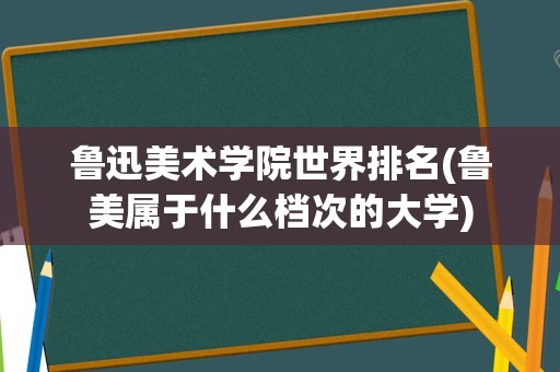 鲁迅美术学院世界排名(鲁美属于什么档次的大学)