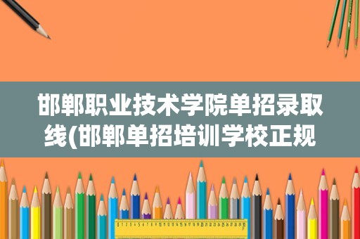 邯郸职业技术学院单招录取线(邯郸单招培训学校正规学校)