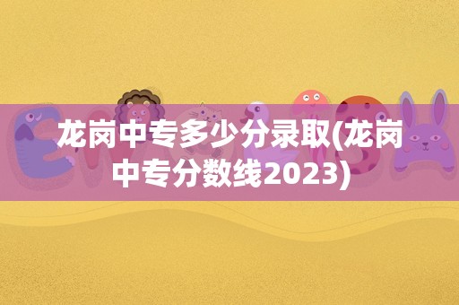 龙岗中专多少分录取(龙岗中专分数线2023)