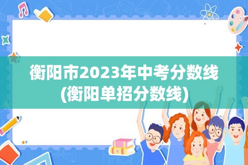 衡阳市2023年中考分数线(衡阳单招分数线)