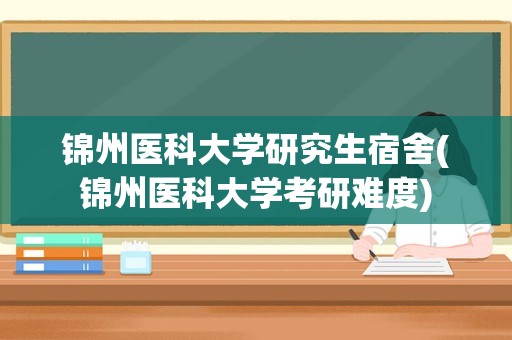 锦州医科大学研究生宿舍(锦州医科大学考研难度)