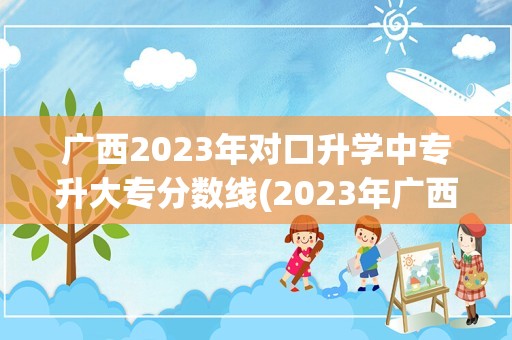 广西2023年对口升学中专升大专分数线(2023年广西对口升学分数线是多少)