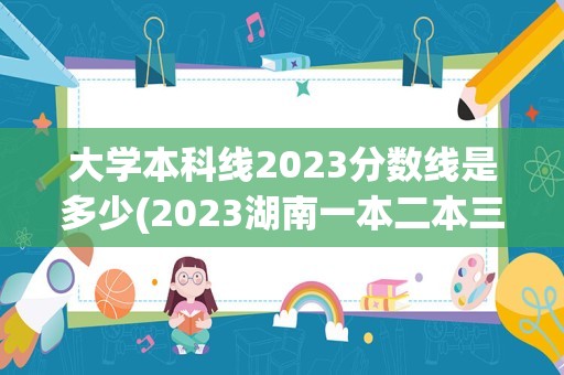 大学本科线2023分数线是多少(2023湖南一本二本三本的分数线)