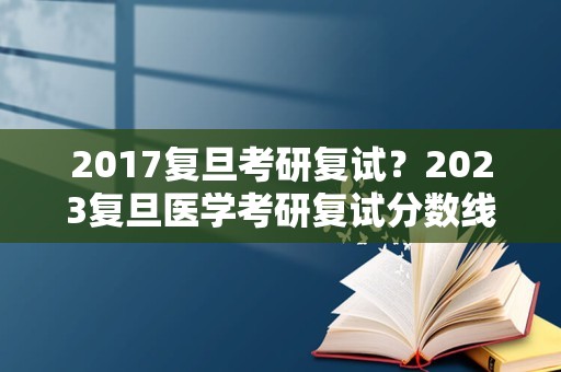 2017复旦考研复试？2023复旦医学考研复试分数线预测？