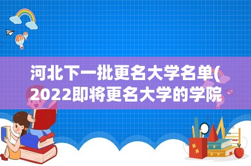 河北下一批更名大学名单(2022即将更名大学的学院-下一批更名大学名单2022(各省汇总))