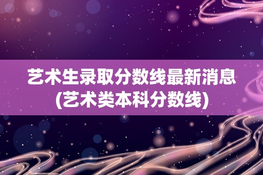 艺术生录取分数线最新消息(艺术类本科分数线)