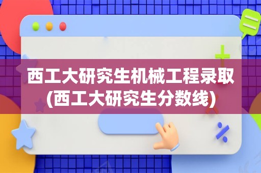 西工大研究生机械工程录取(西工大研究生分数线)