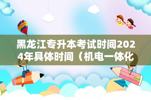 黑龙江专升本考试时间2024年具体时间（机电一体化专升本考哪些科目）