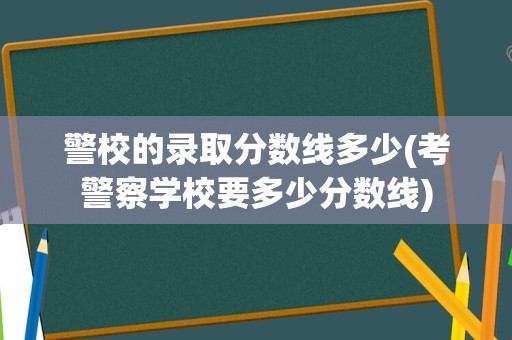 警校的录取分数线多少(考警察学校要多少分数线)