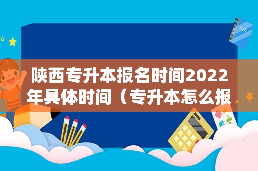 陕西专升本报名时间2023年具体时间（专升本怎么报名） 