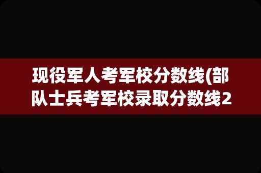 现役军人考军校分数线(部队士兵考军校录取分数线2021)