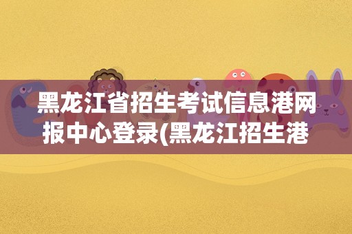 黑龙江省招生考试信息港网报中心登录(黑龙江招生港成绩查询)