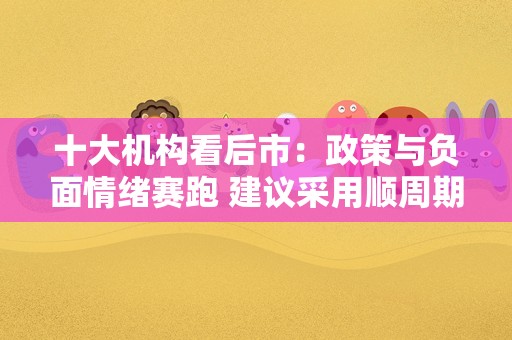 十大机构看后市：政策与负面情绪赛跑 建议采用顺周期、科技、白马三阶段策略布局