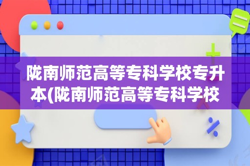 陇南师范高等专科学校专升本(陇南师范高等专科学校能不能专升本呀!)