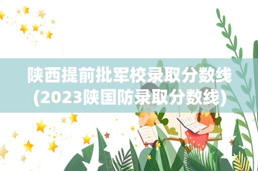 陕西提前批军校录取分数线(2023陕国防录取分数线)