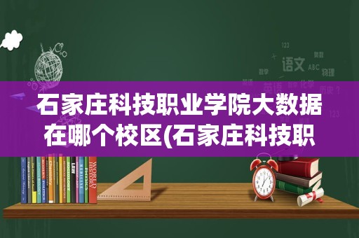 石家庄科技职业学院大数据在哪个校区(石家庄科技职业学院会计专业在哪个校区)