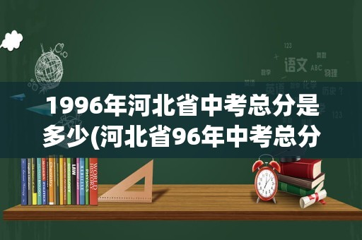 1996年河北省中考总分是多少(河北省96年中考总分是多少)